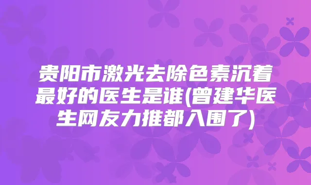 贵阳市激光去除色素沉着好的医生是谁(曾建华医生网友力推都入围了)