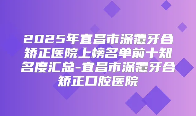 2025年宜昌市深覆牙合矫正医院上榜名单前十知名度汇总-宜昌市深覆牙合矫正口腔医院