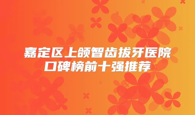 嘉定区上颌智齿拔牙医院口碑榜前十强推荐