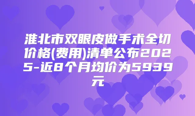 淮北市双眼皮做手术全切价格(费用)清单公布2025-近8个月均价为5939元