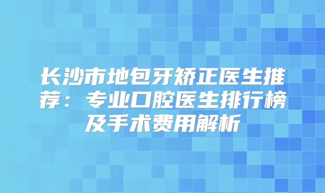 长沙市地包牙矫正医生推荐:专业口腔医生排行榜及手术费用解析