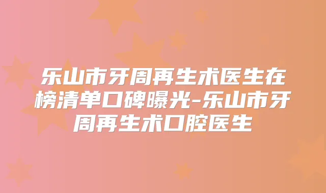乐山市牙周再生术医生在榜清单口碑曝光-乐山市牙周再生术口腔医生