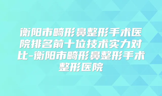 衡阳市畸形鼻整形手术医院排名前十位技术实力对比-衡阳市畸形鼻整形手术整形医院