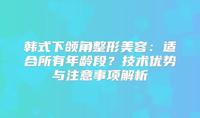 韩式下颌角整形美容:适合所有年龄段?技术优势与注意事项解析