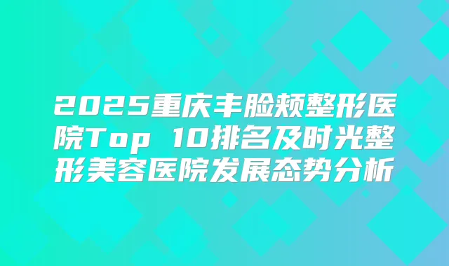 2025重庆丰脸颊整形医院Top 10排名及时光整形美容医院发展态势分析