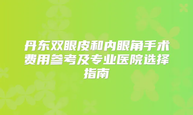 丹东双眼皮和内眼角手术费用参考及专业医院选择指南