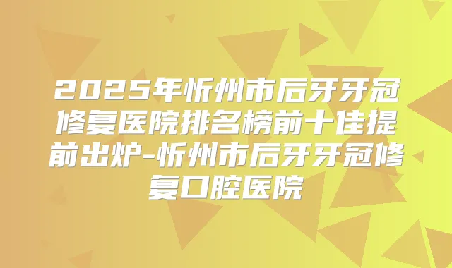 2025年忻州市后牙牙冠修复医院排名榜前十佳提前出炉-忻州市后牙牙冠修复口腔医院