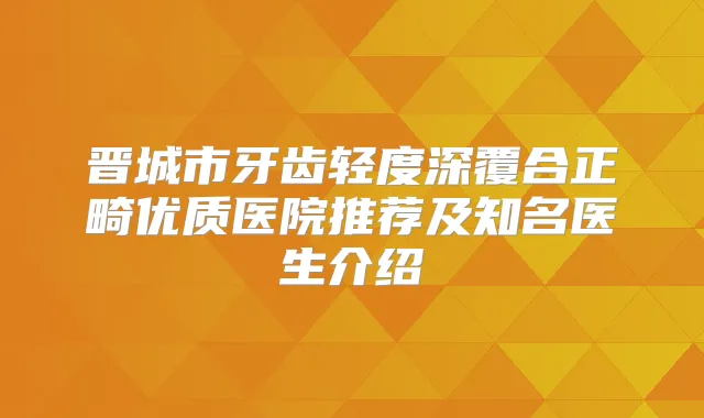 晋城市牙齿轻度深覆合正畸优质医院推荐及知名医生介绍
