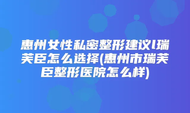 惠州女性私密整形建议l瑞芙臣怎么选择(惠州市瑞芙臣整形医院怎么样)