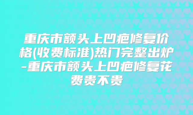 重庆市额头上凹疤修复价格(收费标准)热门完整出炉-重庆市额头上凹疤修复花费贵不贵