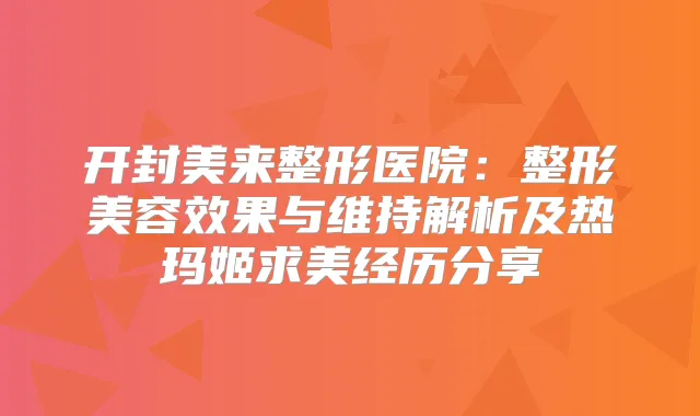 开封美来整形医院:整形美容效果与维持解析及热玛姬求美经历分享