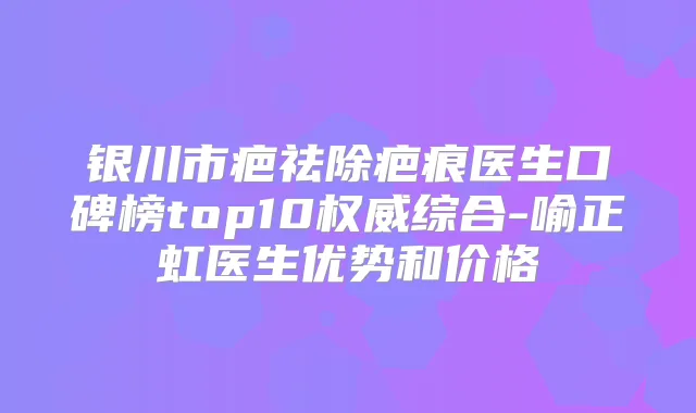 银川市疤祛除疤痕医生口碑榜top10综合-喻正虹医生优势和价格