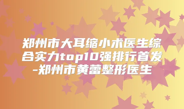 郑州市大耳缩小术医生综合实力top10强排行-郑州市黄蕾整形医生
