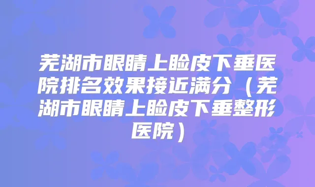 芜湖市眼睛上睑皮下垂医院排名效果接近满分(芜湖市眼睛上睑皮下垂整形医院)