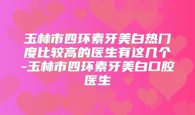 玉林市四环素牙美白热门度比较高的医生有这几个-玉林市四环素牙美白口腔医生