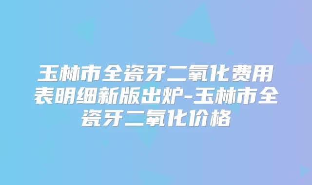 玉林市全瓷牙二氧化费用表明细新版出炉-玉林市全瓷牙二氧化价格