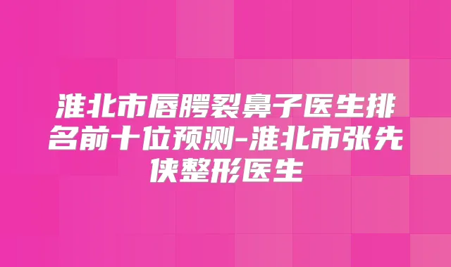 淮北市唇腭裂鼻子医生排名前十位预测-淮北市张先侠整形医生