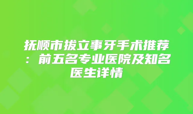 抚顺市拔立事牙手术推荐：前五名专业医院及知名医生详情