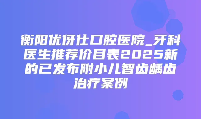 衡阳优伢仕口腔医院_牙科医生推荐价目表2025新的已发布附小儿智齿龋齿案例