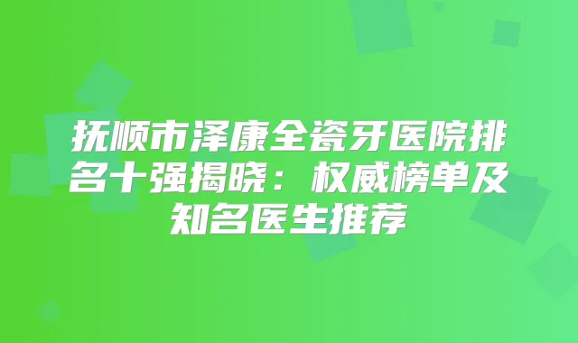 抚顺市泽康全瓷牙医院排名十强揭晓:榜单及知名医生推荐