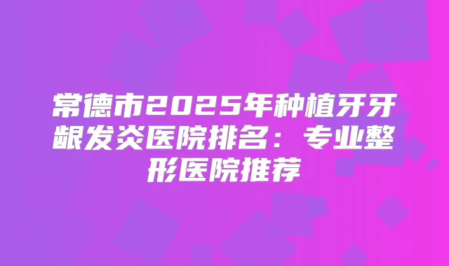 常德市2025年种植牙牙龈发炎医院排名：专业整形医院推荐