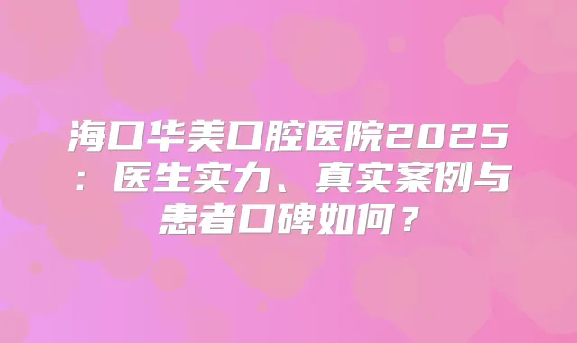 海口华美口腔医院2025:医生实力、真实案例与患者口碑如何?