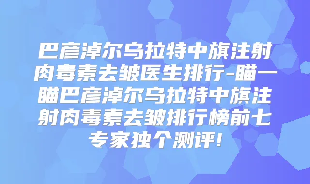 巴彦淖尔乌拉特中旗注射去皱医生排行-瞄一瞄巴彦淖尔乌拉特中旗注射去皱排行榜前七专家独个测评!