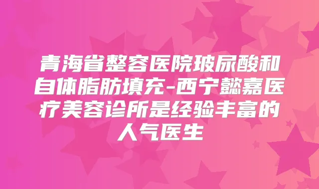 青海省整容医院玻尿酸和自体脂肪填充-西宁懿嘉医疗美容诊所是经验丰富的人气医生