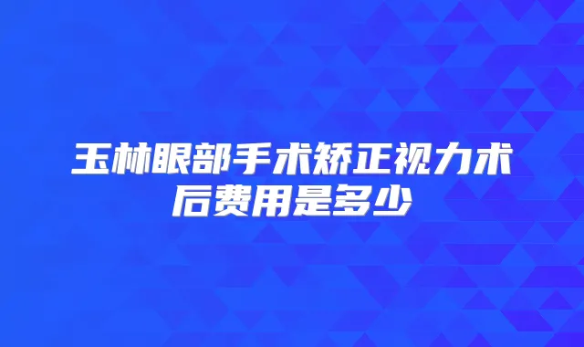 玉林眼部手术矫正视力术后费用是多少