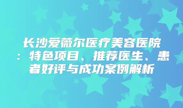 长沙爱薇尔医疗美容医院：特色项目、推荐医生、患者好评与成功案例解析