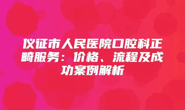 仪征市人民医院口腔科正畸服务：价格、流程及成功案例解析
