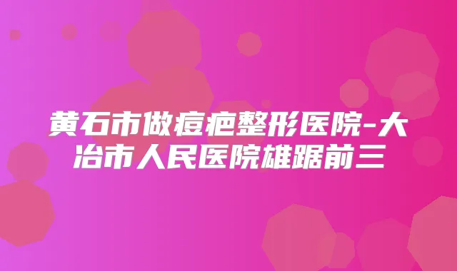 黄石市做痘疤整形医院-大冶市人民医院雄踞前三
