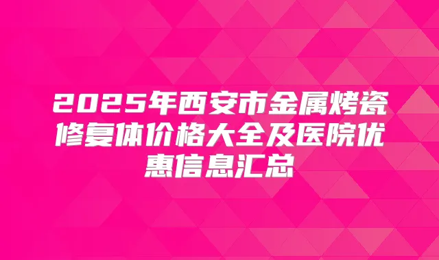 2025年西安市金属烤瓷修复体价格大全及医院优惠信息汇总