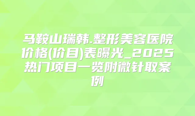 马鞍山瑞韩.整形美容医院价格(价目)表曝光_2025热门项目一览附微针取案例