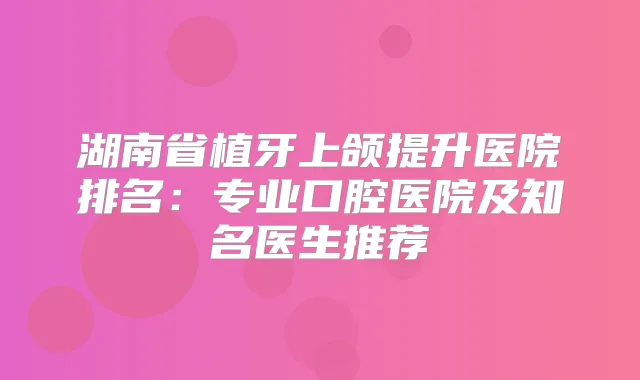 湖南省植牙上颌提升医院排名：专业口腔医院及知名医生推荐