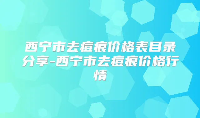西宁市去痘痕价格表目录分享-西宁市去痘痕价格行情