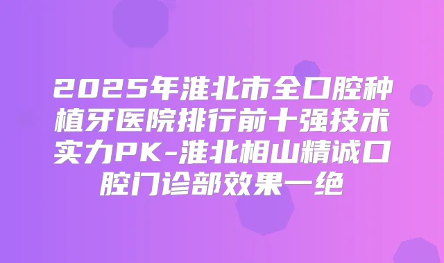 2025年淮北市全口腔种植牙医院排行前十强技术实力PK-淮北相山精诚口腔门诊部效果一绝