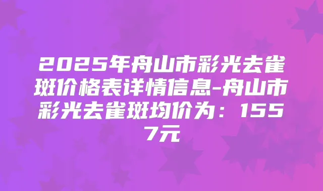 2025年舟山市彩光去雀斑价格表详情信息-舟山市彩光去雀斑均价为：1557元