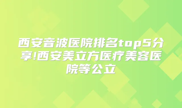 西安音波医院排名top5分享!西安美立方医疗美容医院等公立