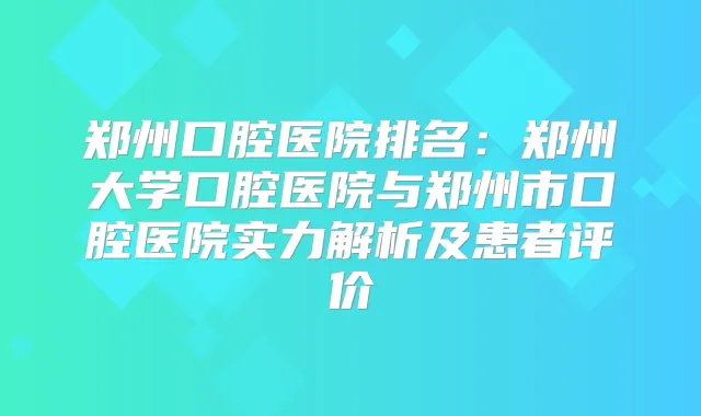郑州口腔医院排名:郑州大学口腔医院与郑州市口腔医院实力解析及患者评价