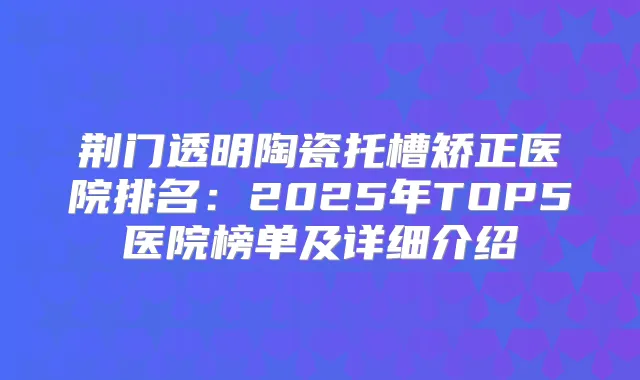 荆门透明陶瓷托槽矫正医院排名:2025年TOP5医院榜单及详细介绍