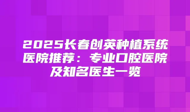 2025长春创英种植系统医院推荐：专业口腔医院及知名医生一览