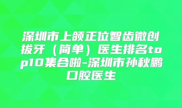 深圳市上颌正位智齿微创拔牙（简单）医生排名top10集合啦-深圳市孙秋鹏口腔医生