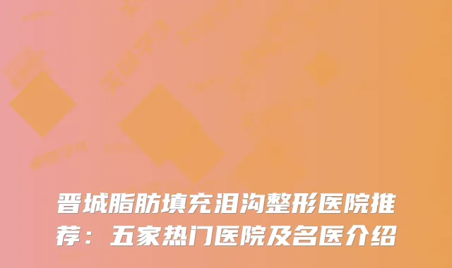 晋城脂肪填充泪沟整形医院推荐：五家热门医院及名医介绍
