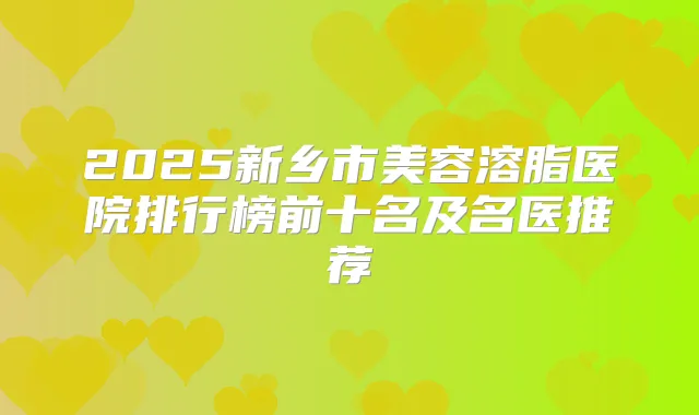 2025新乡市美容溶脂医院排行榜前十名及名医推荐