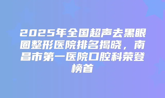2025年全国超声去黑眼圈整形医院排名揭晓，南昌市第一医院口腔科荣登榜首