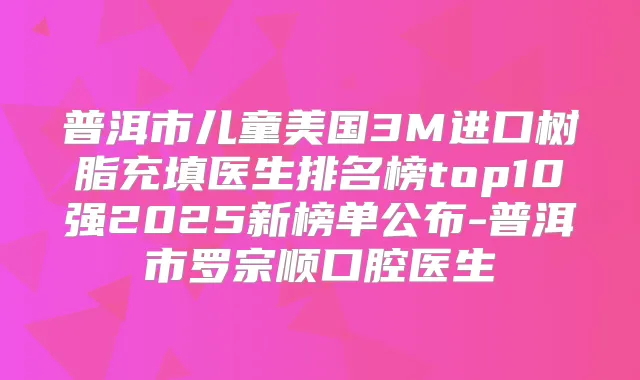 普洱市儿童美国3M进口树脂充填医生排名榜top10强2025新榜单公布-普洱市罗宗顺口腔医生
