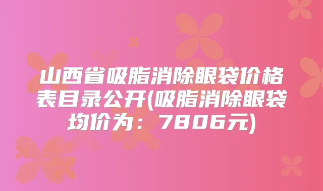 山西省吸脂消除眼袋价格表目录公开(吸脂消除眼袋均价为:7806元)