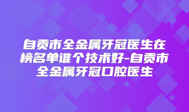 自贡市全金属牙冠医生在榜名单谁个技术好-自贡市全金属牙冠口腔医生