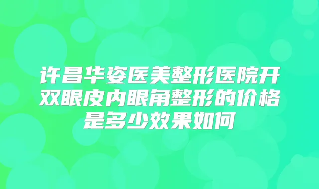 许昌华姿医美整形医院开双眼皮内眼角整形的价格是多少效果如何